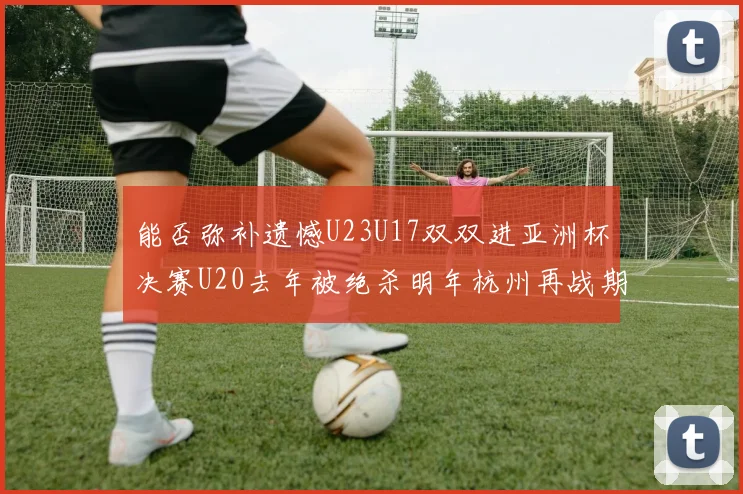 能否弥补遗憾U23U17双双进亚洲杯决赛U20去年被绝杀明年杭州再战期待辉煌