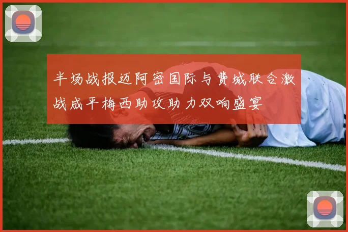 半场战报迈阿密国际与费城联合激战成平梅西助攻助力双响盛宴