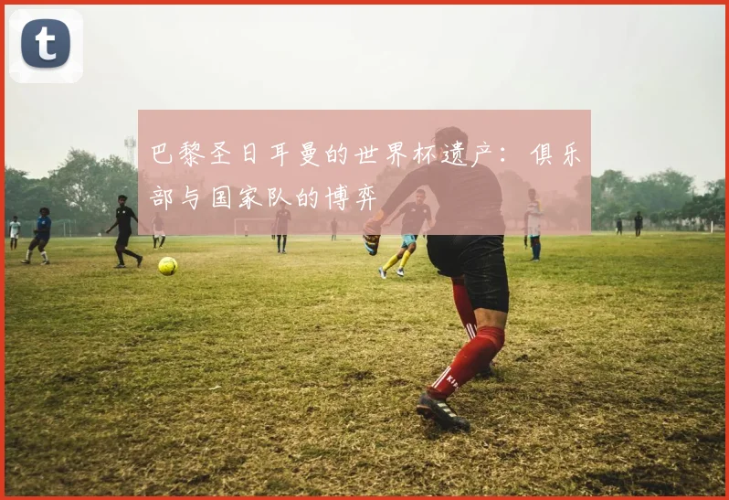 巴黎圣日耳曼的世界杯遗产：俱乐部与国家队的博弈