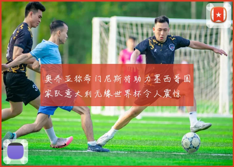 奥乔亚称希门尼斯将助力墨西哥国家队意大利无缘世界杯令人震惊